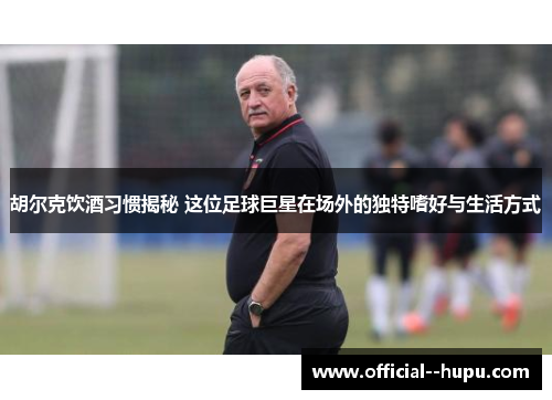 胡尔克饮酒习惯揭秘 这位足球巨星在场外的独特嗜好与生活方式