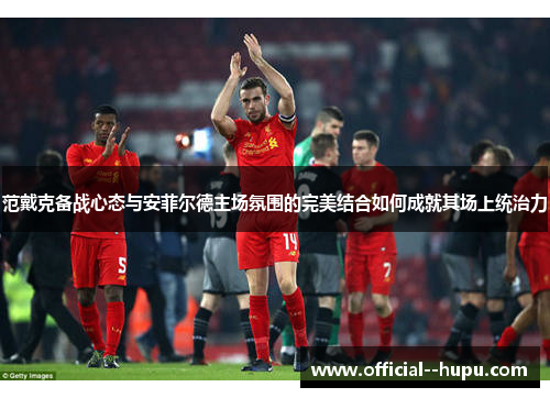 范戴克备战心态与安菲尔德主场氛围的完美结合如何成就其场上统治力 范戴克备战心态与安菲尔德主场氛围的完美结合如何成就其场上统治力