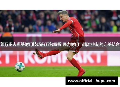 莱万多夫斯基射门技巧前五名解析 强力射门与精准控制的完美结合 莱万多夫斯基射门技巧前五名解析 强力射门与精准控制的完美结合