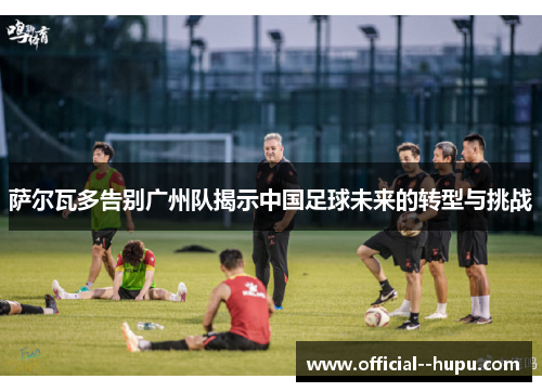萨尔瓦多告别广州队揭示中国足球未来的转型与挑战