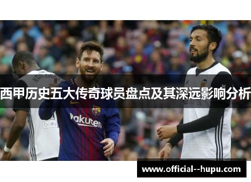 西甲历史五大传奇球员盘点及其深远影响分析 西甲历史五大传奇球员盘点及其深远影响分析