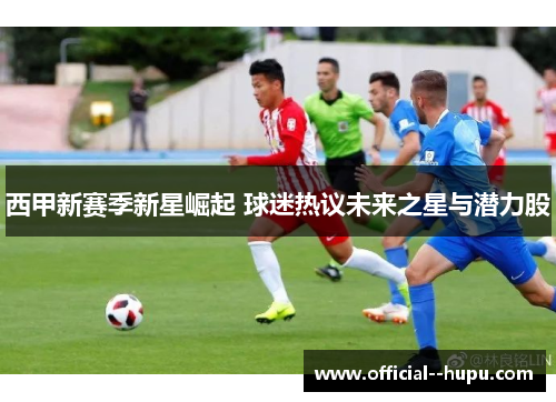 西甲新赛季新星崛起 球迷热议未来之星与潜力股 西甲新赛季新星崛起 球迷热议未来之星与潜力股
