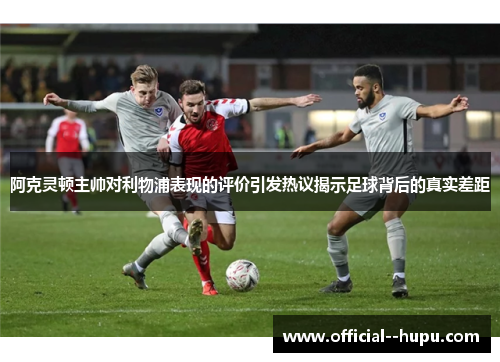 阿克灵顿主帅对利物浦表现的评价引发热议揭示足球背后的真实差距
