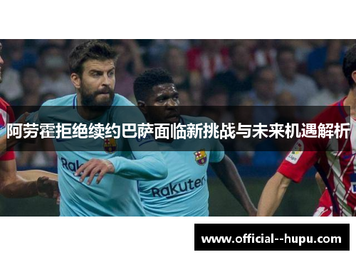 阿劳霍拒绝续约巴萨面临新挑战与未来机遇解析 阿劳霍拒绝续约巴萨面临新挑战与未来机遇解析