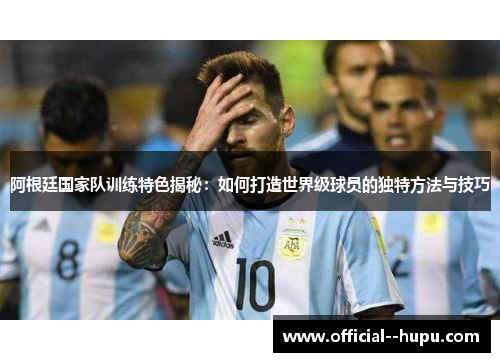 阿根廷国家队训练特色揭秘:如何打造世界级球员的独特方法与技巧 阿根廷国家队训练特色揭秘:如何打造世界级球员的独特方法与技巧