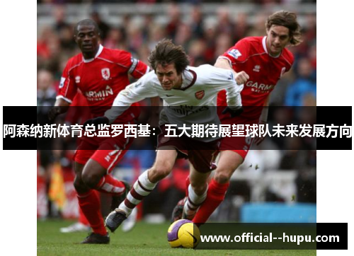 阿森纳新体育总监罗西基:五大期待展望球队未来发展方向 阿森纳新体育总监罗西基:五大期待展望球队未来发展方向