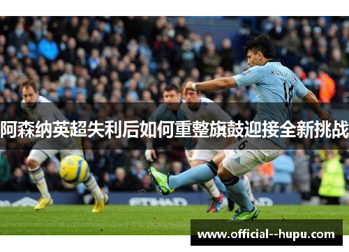阿森纳英超失利后如何重整旗鼓迎接全新挑战