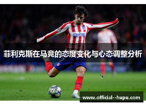 菲利克斯在马竞的态度变化与心态调整分析 菲利克斯在马竞的态度变化与心态调整分析