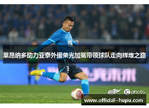 莱昂纳多助力亚泰外援荣光加冕带领球队走向辉煌之路