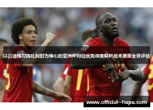 以吕迪格对阵比利时为核心的亚洲杯对位优势深度解析战术层面全景评估
