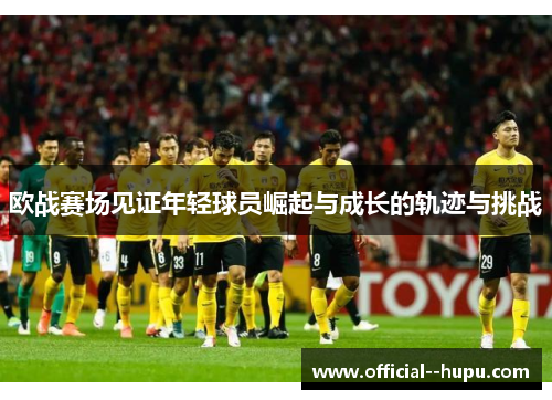 欧战赛场见证年轻球员崛起与成长的轨迹与挑战