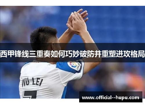 西甲锋线三重奏如何巧妙破防并重塑进攻格局