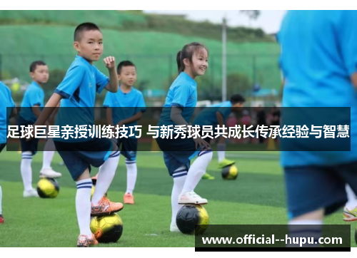 足球巨星亲授训练技巧 与新秀球员共成长传承经验与智慧 足球巨星亲授训练技巧 与新秀球员共成长传承经验与智慧