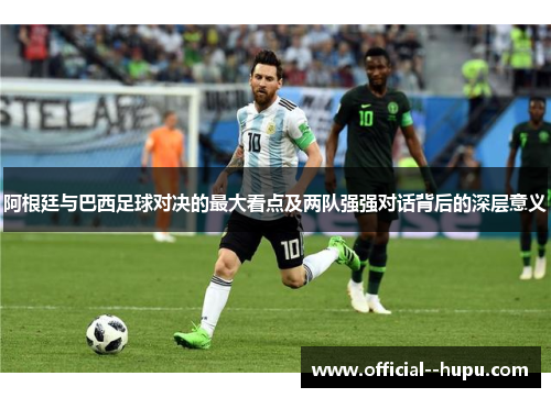 阿根廷与巴西足球对决的最大看点及两队强强对话背后的深层意义 阿根廷与巴西足球对决的最大看点及两队强强对话背后的深层意义