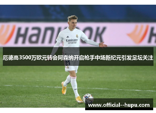 厄德高3500万欧元转会阿森纳开启枪手中场新纪元引发足坛关注 厄德高3500万欧元转会阿森纳开启枪手中场新纪元引发足坛关注