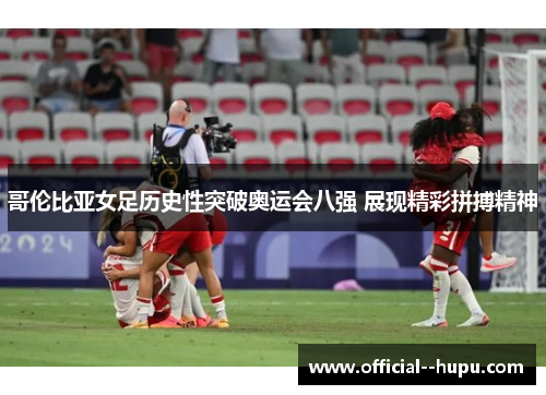 哥伦比亚女足历史性突破奥运会八强 展现精彩拼搏精神 哥伦比亚女足历史性突破奥运会八强 展现精彩拼搏精神