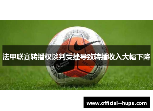 法甲联赛转播权谈判受挫导致转播收入大幅下降