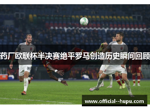 药厂欧联杯半决赛绝平罗马创造历史瞬间回顾