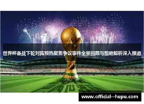 世界杯备战下轮对阵预热聚焦争议事件全景回顾与前瞻解析深入报道