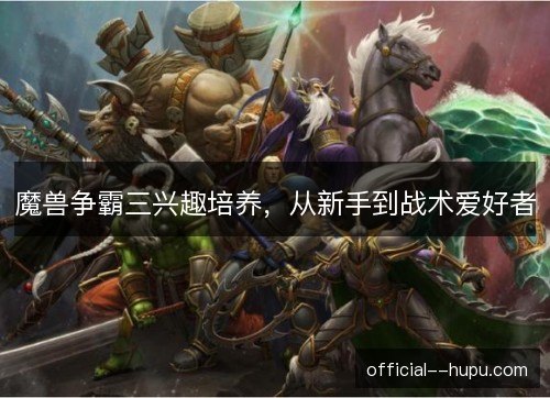 魔兽争霸三兴趣培养,从新手到战术爱好者 魔兽争霸三兴趣培养,从新手到战术爱好者
