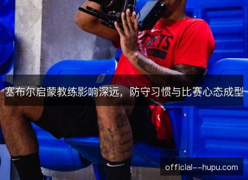 塞布尔启蒙教练影响深远，防守习惯与比赛心态成型