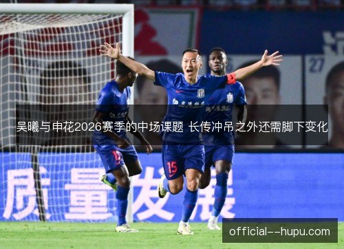 吴曦与申花2026赛季的中场课题 长传冲吊之外还需脚下变化